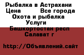 Рыбалка в Астрахани › Цена ­ 500 - Все города Охота и рыбалка » Услуги   . Башкортостан респ.,Салават г.